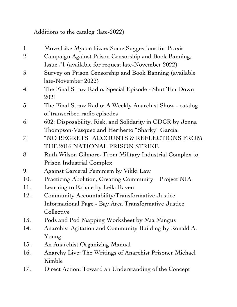 10.
11.
12.

13.

14.

15.
16.

Additions to the catalog (late-2022)

Move Like Mycorrhizae: Some Suggestions for Praxis
Campaign Against Prison Censorship and Book Banning,
Issue #1 (available for request late- November 2022)

Survey on Prison Censorship and Book Banning (available
late- November 2022)

The Final Straw Radio: Special Episode - Shut ‘Em Down
2021

The Final Straw Radio: A Weekly Anarchist Show - catalog
of transcribed radio episodes

602: Disposability, Risk, and Solidarity in CDCR by Jenna
Thompson-Vasquez and Heriberto “Sharky” Garcia

“NO REGRETS” ACCOUNTS & REFLECTIONS FROM
THE 2016 NATIONAL PRISON STRIKE

Ruth Wilson Gilmore- From Military Industrial Complex to
Prison Industrial Complex

Against Carceral Feminism by Vikki Law

Practicing Abolition, Creating Community — Project NIA
Learning to Exhale by Leila Raven

Community Accountability/Transformative Justice
Informational Page - Bay Area Transformative Justice
Collective

Pods and Pod Mapping Worksheet by Mia Mingus
Anarchist Agitation and Community Building by Ronald A.
Young

An Anarchist Organizing Manual

Anarchy Live: The Writings of Anarchist Prisoner Michael
Kimble

Direct Action: Toward an Understanding of the Concept
